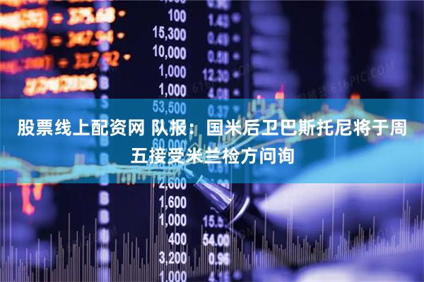 股票线上配资网 队报：国米后卫巴斯托尼将于周五接受米兰检方问询