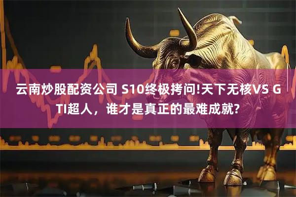 云南炒股配资公司 S10终极拷问!天下无核VS GTI超人，谁才是真正的最难成就?