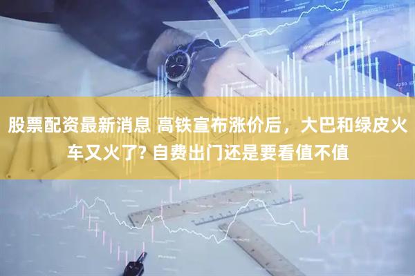 股票配资最新消息 高铁宣布涨价后，大巴和绿皮火车又火了? 自费出门还是要看值不值