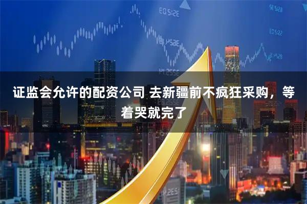 证监会允许的配资公司 去新疆前不疯狂采购，等着哭就完了