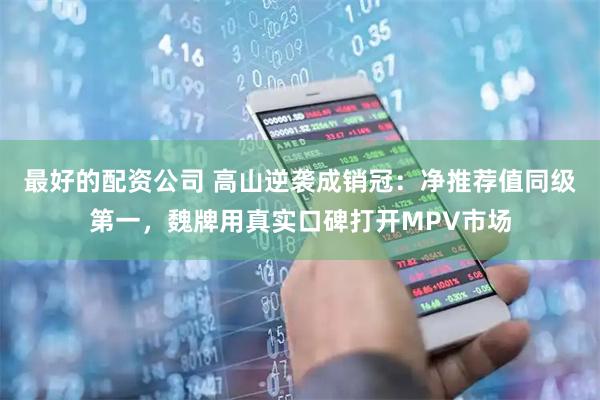 最好的配资公司 高山逆袭成销冠：净推荐值同级第一，魏牌用真实口碑打开MPV市场